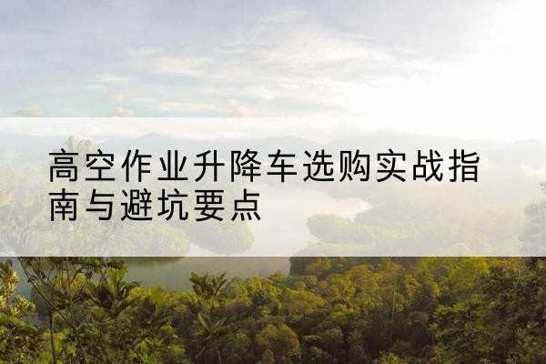 博兴升降车怎么选-高空作业升降车选购实战指南与避坑要点