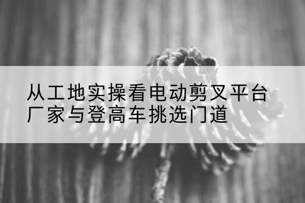 博兴电动剪叉升降平台厂家-从工地实操看电动剪叉平台厂家与登高车挑选门道
