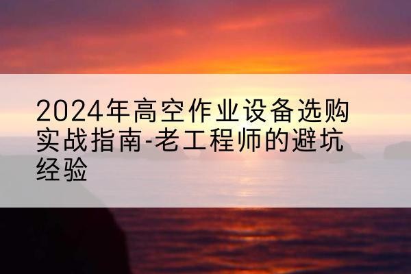 博兴高空作业升降机厂家推荐-2024年高空作业设备选购实战指南-老工程师的避坑经验