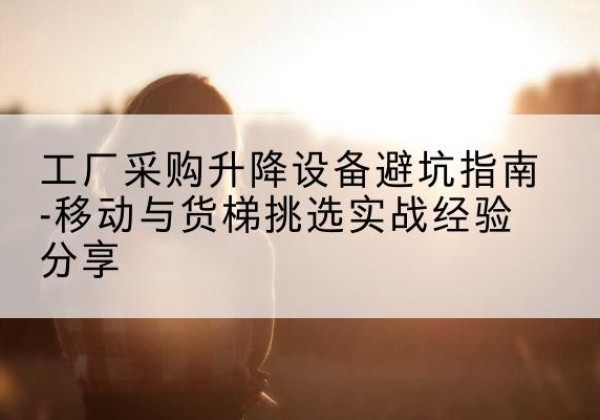 博兴移动式升降机怎么选-工厂采购升降设备避坑指南-移动与货梯挑选实战经验分享