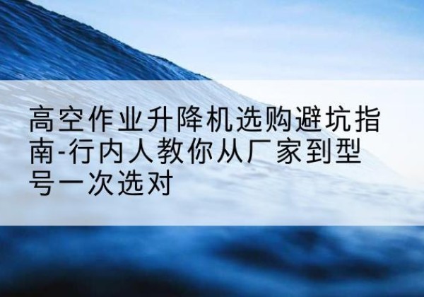 博兴升降平台厂家-高空作业升降机选购避坑指南-行内人教你从厂家到型号一次选对