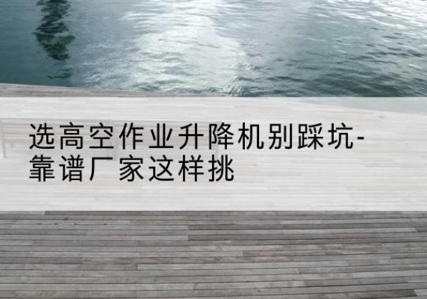 博兴剪叉式升降机厂家-选高空作业升降机别踩坑-靠谱厂家这样挑