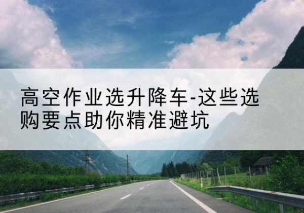 博兴升降车厂家-高空作业选升降车-这些选购要点助你*避坑