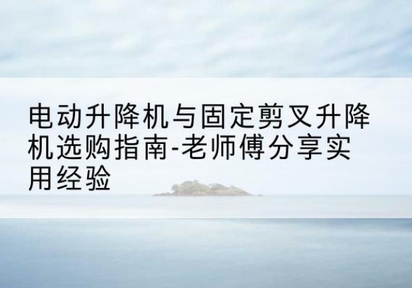 博兴电动升降机怎么选-电动升降机与固定剪叉升降机选购指南-老师傅分享实用经验