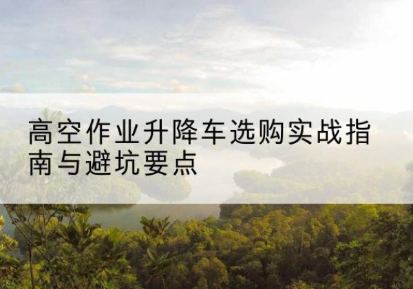 博兴升降车怎么选-高空作业升降车选购实战指南与避坑要点
