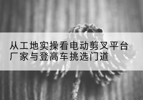 博兴电动剪叉升降平台厂家-从工地实操看电动剪叉平台厂家与登高车挑选门道